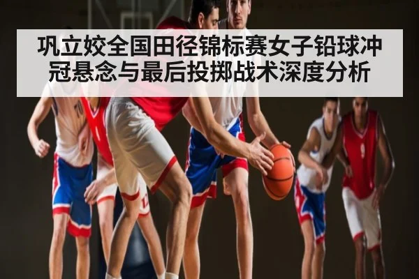 巩立姣全国田径锦标赛女子铅球冲冠悬念与最后投掷战术深度分析