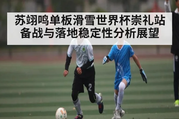 苏翊鸣单板滑雪世界杯崇礼站备战与落地稳定性分析展望